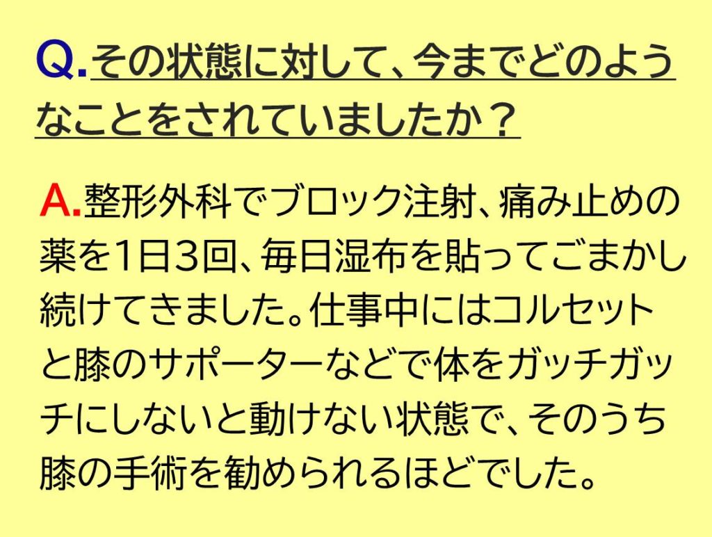 整形外科でブロック注射、痛み止めの薬を1日3回、毎日湿布を貼ってごまかし続けてきました。仕事中にはコルセットと膝のサポーターなどで体をガッチガッチにしないと動けない状態で、そのうち膝の手術を勧められるほどでした。